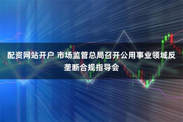 配资网站开户 市场监管总局召开公用事业领域反垄断合规指导会