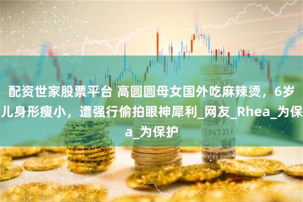 配资世家股票平台 高圆圆母女国外吃麻辣烫，6岁女儿身形瘦小，遭强行偷拍眼神犀利_网友_Rhea_为保护