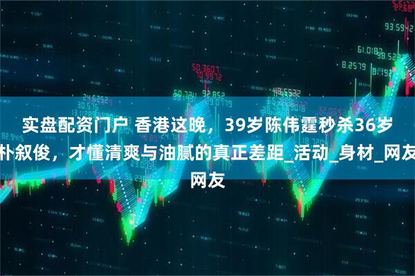 实盘配资门户 香港这晚，39岁陈伟霆秒杀36岁朴叙俊，才懂清爽与油腻的真正差距_活动_身材_网友