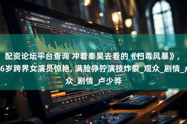 配资论坛平台查询 冲着秦昊去看的《扫毒风暴》, 却被46岁跨界女演员惊艳, 满脸狰狞演技炸裂_观众_剧情_卢少骅