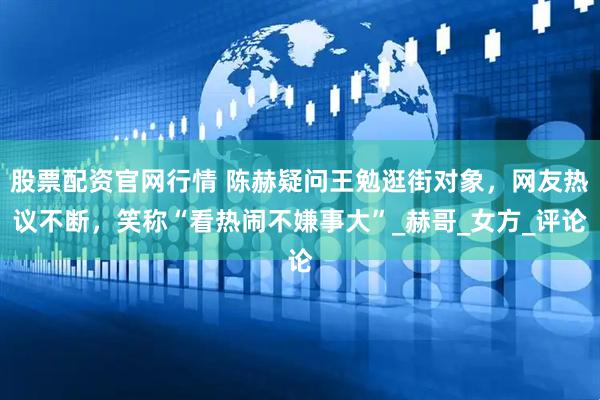 股票配资官网行情 陈赫疑问王勉逛街对象，网友热议不断，笑称“看热闹不嫌事大”_赫哥_女方_评论