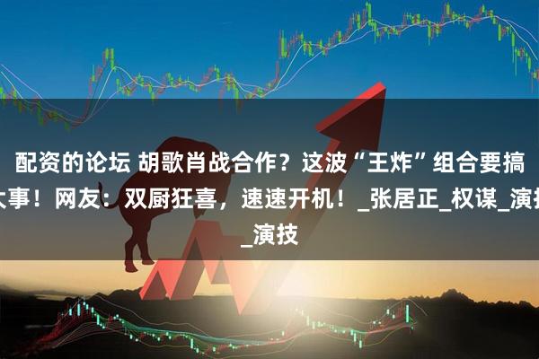 配资的论坛 胡歌肖战合作？这波“王炸”组合要搞大事！网友：双厨狂喜，速速开机！_张居正_权谋_演技