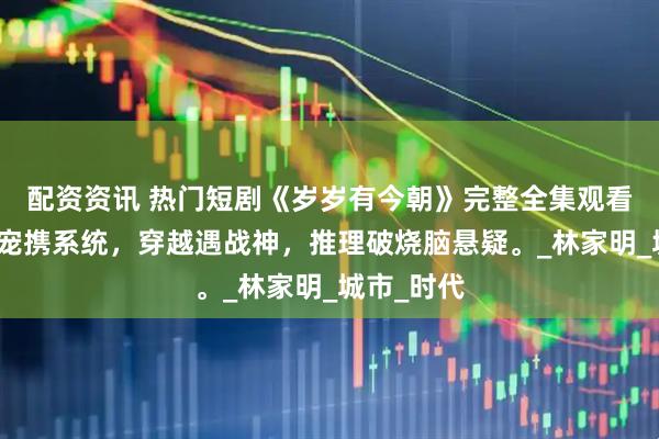 配资资讯 热门短剧《岁岁有今朝》完整全集观看：仙侠团宠携系统，穿越遇战神，推理破烧脑悬疑。_林家明_城市_时代