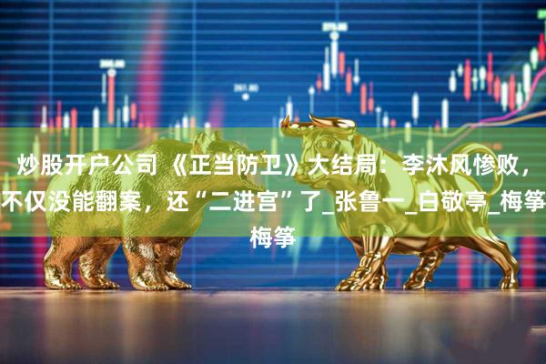 炒股开户公司 《正当防卫》大结局：李沐风惨败，不仅没能翻案，还“二进宫”了_张鲁一_白敬亭_梅筝