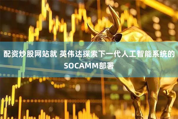 配资炒股网站就 英伟达探索下一代人工智能系统的SOCAMM部署
