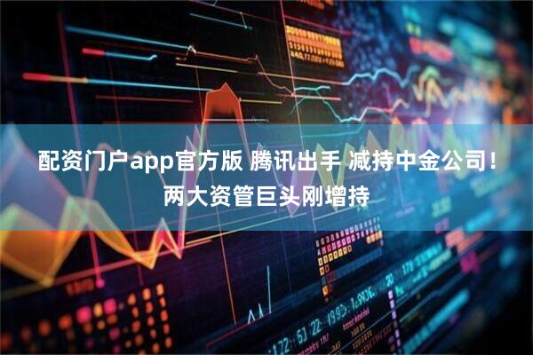 配资门户app官方版 腾讯出手 减持中金公司！两大资管巨头刚增持