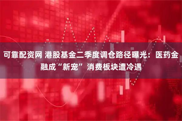 可靠配资网 港股基金二季度调仓路径曝光：医药金融成“新宠” 消费板块遭冷遇