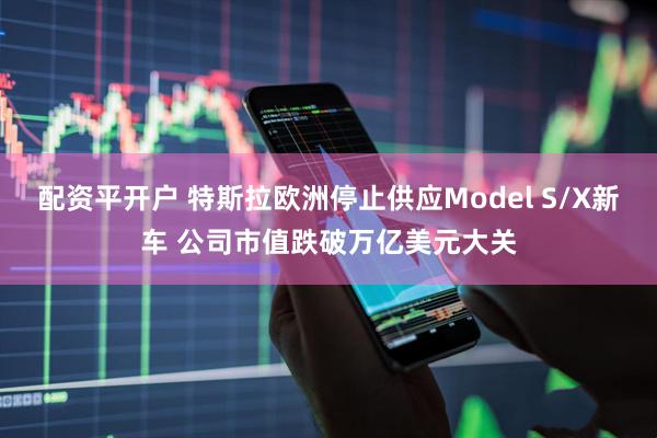 配资平开户 特斯拉欧洲停止供应Model S/X新车 公司市值跌破万亿美元大关
