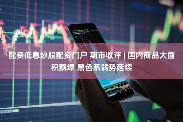 配资低息炒股配资门户 期市收评 | 国内商品大面积飘绿 黑色系弱势延续