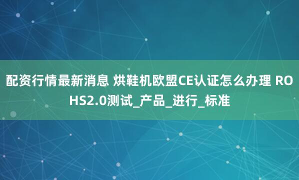 配资行情最新消息 烘鞋机欧盟CE认证怎么办理 ROHS2.0测试_产品_进行_标准