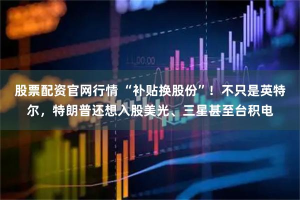 股票配资官网行情 “补贴换股份”！不只是英特尔，特朗普还想入股美光、三星甚至台积电