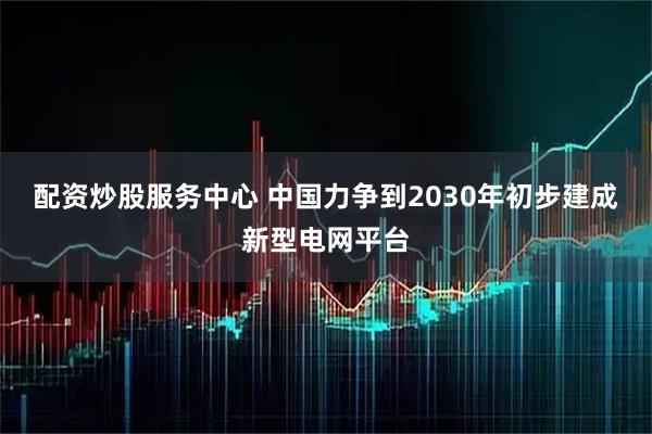 配资炒股服务中心 中国力争到2030年初步建成新型电网平台
