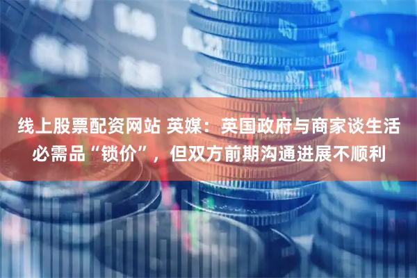 线上股票配资网站 英媒：英国政府与商家谈生活必需品“锁价”，但双方前期沟通进展不顺利