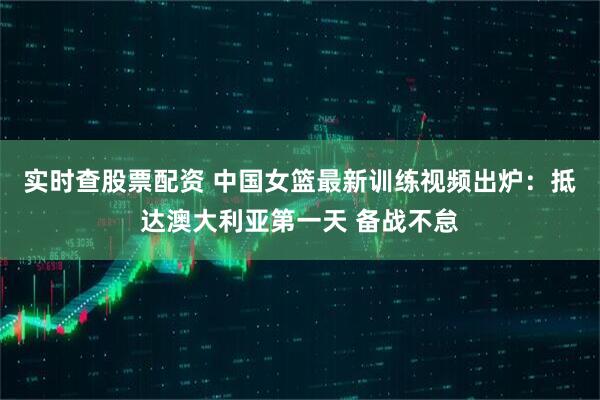 实时查股票配资 中国女篮最新训练视频出炉：抵达澳大利亚第一天 备战不怠