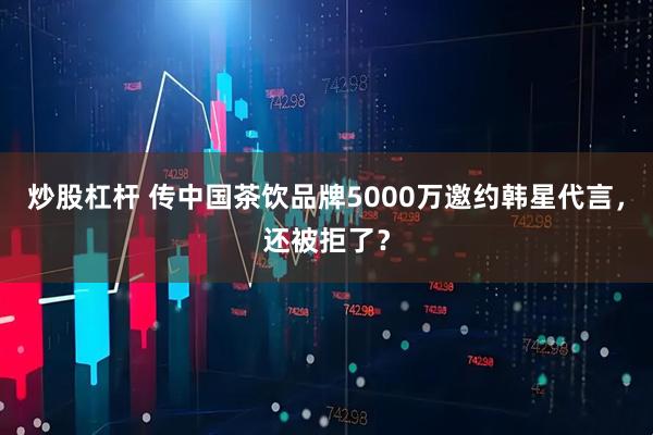 炒股杠杆 传中国茶饮品牌5000万邀约韩星代言，还被拒了？